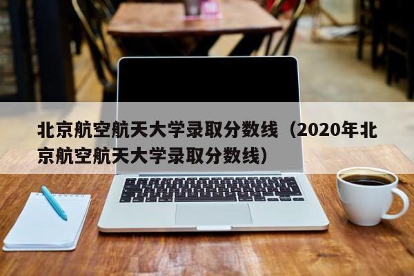 北京航空航天大学录取分数线（2020年北京航空航天大学录取分数线）