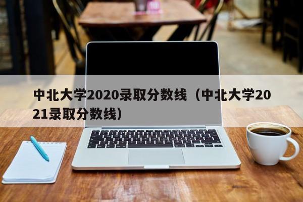 中北大学2020录取分数线（中北大学2021录取分数线）