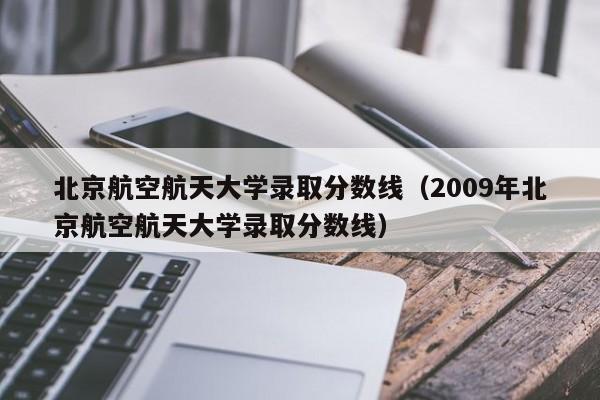 北京航空航天大学录取分数线（2009年北京航空航天大学录取分数线）