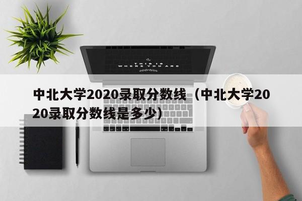 中北大学2020录取分数线（中北大学2020录取分数线是多少）