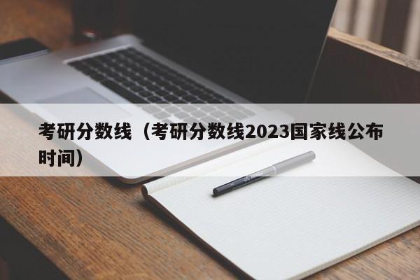 考研分数线（考研分数线2023国家线公布时间）