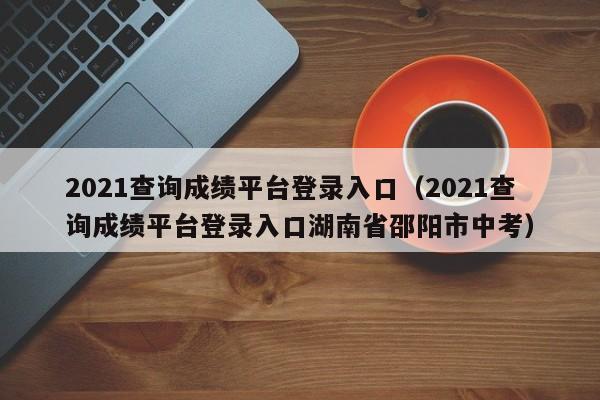 2021查询成绩平台登录入口（2021查询成绩平台登录入口湖南省邵阳市中考）