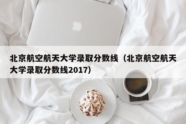 北京航空航天大学录取分数线（北京航空航天大学录取分数线2017）