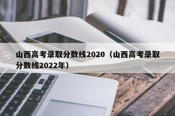 山西高考录取分数线2020（山西高考录取分数线2022年）