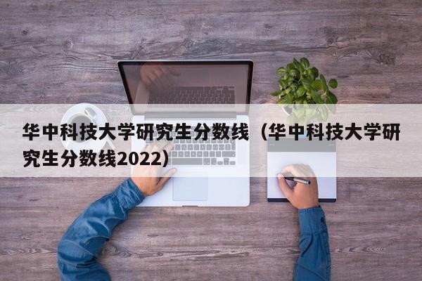 华中科技大学研究生分数线（华中科技大学研究生分数线2022）