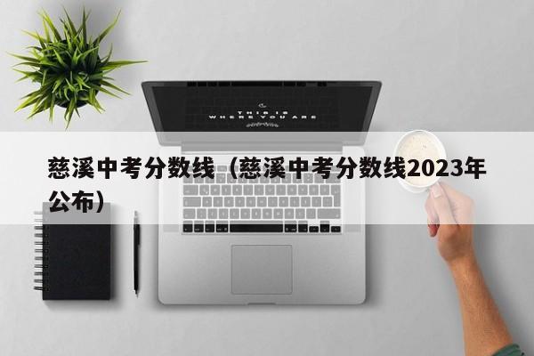 慈溪中考分数线（慈溪中考分数线2023年公布）