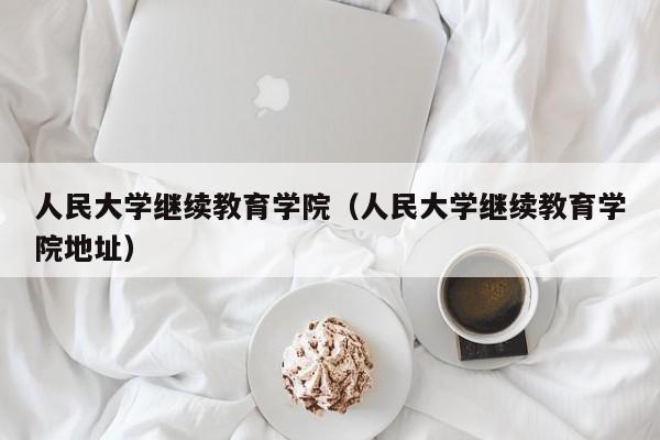 人民大学继续教育学院（人民大学继续教育学院地址）