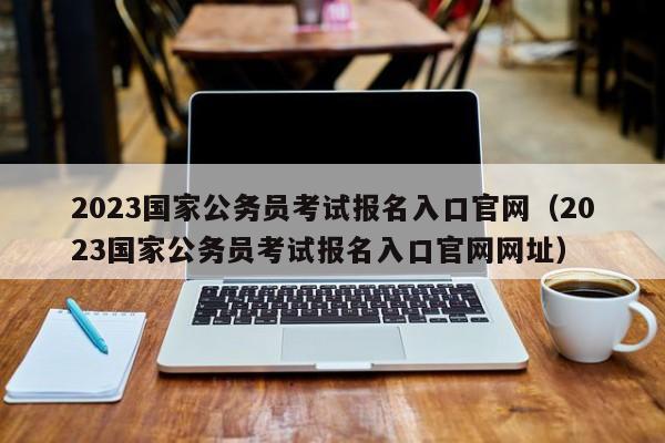 2023国家公务员考试报名入口官网（2023国家公务员考试报名入口官网网址）