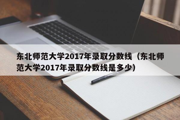 东北师范大学2017年录取分数线（东北师范大学2017年录取分数线是多少）