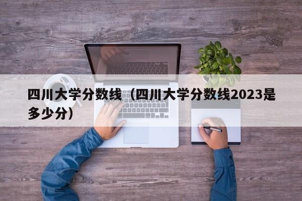 四川大学分数线（四川大学分数线2023是多少分）