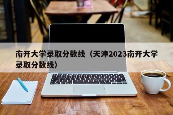 南开大学录取分数线（天津2023南开大学录取分数线）