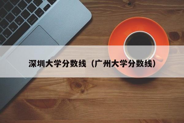 深圳大学分数线（广州大学分数线）