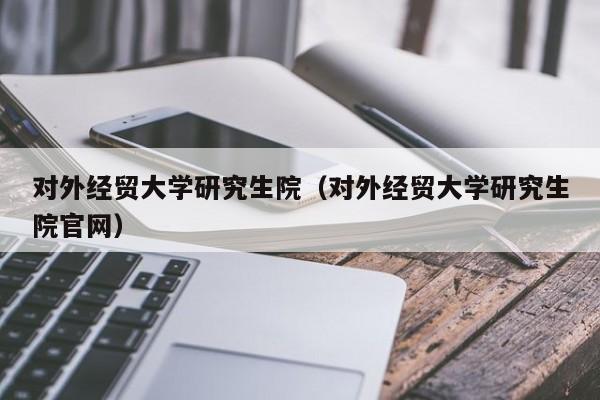 对外经贸大学研究生院（对外经贸大学研究生院官网）