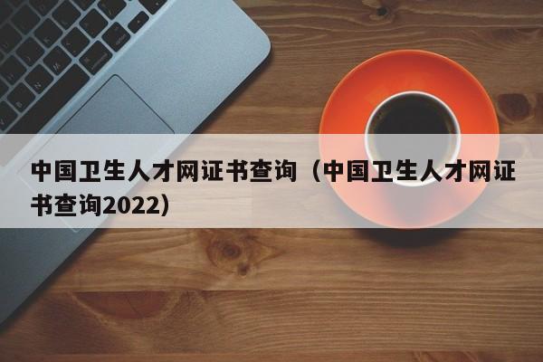 中国卫生人才网证书查询（中国卫生人才网证书查询2022）