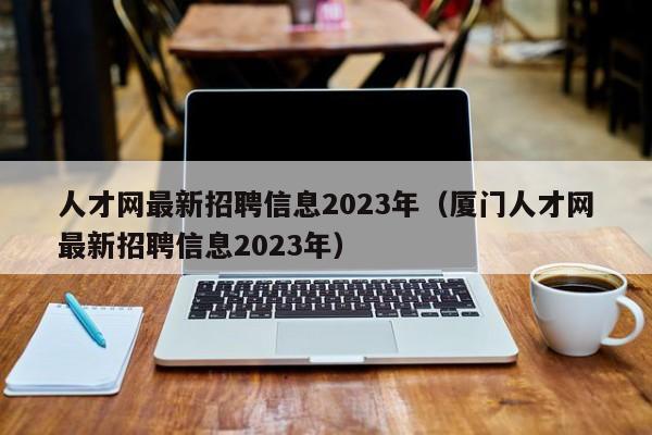 人才网最新招聘信息2023年（厦门人才网最新招聘信息2023年）