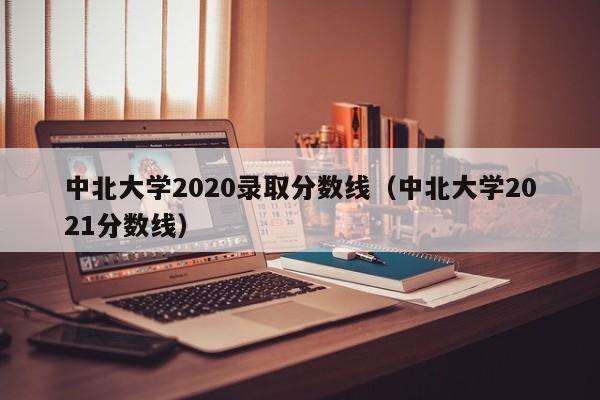 中北大学2020录取分数线（中北大学2021分数线）