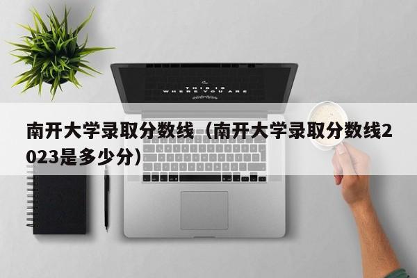 南开大学录取分数线（南开大学录取分数线2023是多少分）