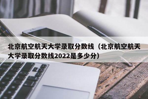 北京航空航天大学录取分数线（北京航空航天大学录取分数线2022是多少分）