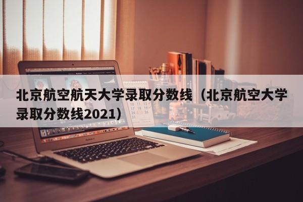 北京航空航天大学录取分数线（北京航空大学录取分数线2021）